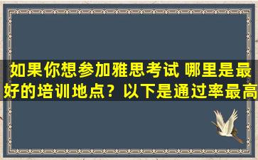 如果你想参加雅思考试 哪里是最好的培训地点？以下是通过率最高的培训机构推荐！